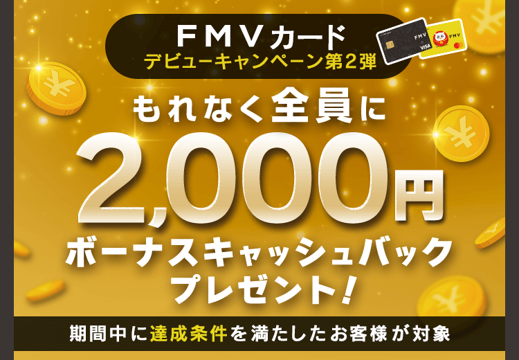 FMV カード デビューキャンペーン 第2弾 もれなく全員に2,000円ボーナスキャッシュバックプレゼント！ 期間中に達成条件を満たしたお客様が対象