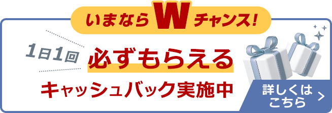 いまならWチャンス！1日1回必ずもらえるキャッシュバック実施中 詳しくはこちら