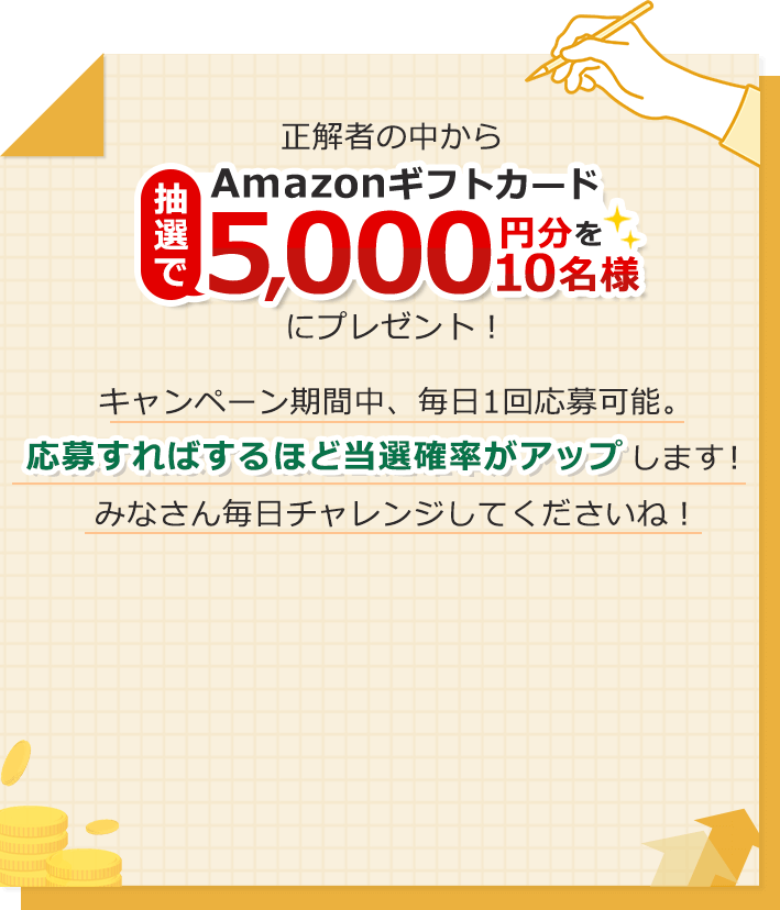 正解者の中から抽選でAmazonギフトカード5,000円分を10名様にプレゼント！キャンペーン期間中、毎日1回応募可能。応募すればするほど当選確率がアップします！みなさん毎日チャレンジしてくださいね！