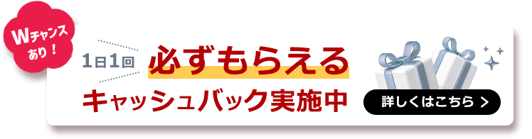 いまならWチャンス！1日1回必ずもらえるキャッシュバック実施中 詳しくはこちら