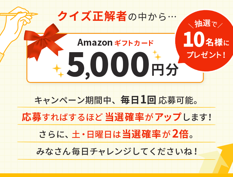 クイズ正解者の中から抽選でAmazonギフトカード5,000円分を10名様にプレゼント!キャンペーン期間中、毎日1回応募可能。応募すればするほど当選確率がアップします!さらに、土・日曜日は当選確率が2倍。みなさん毎日チャレンジしてくださいね!
