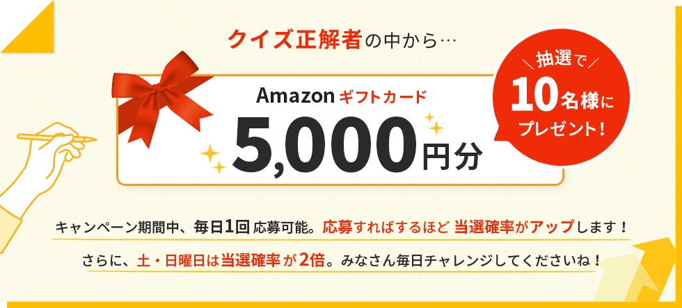クイズ正解者の中から抽選でAmazonギフトカード5,000円分を10名様にプレゼント!キャンペーン期間中、毎日1回応募可能。応募すればするほど当選確率がアップします!さらに、土・日曜日は当選確率が2倍。みなさん毎日チャレンジしてくださいね!